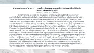In many animal species, the expression of sexually selected traits is negatively
correlated with traits associated with survival such as immune function, a relationship termed a
'trade-off'. But an alternative in which sexually selected traits are positively correlated with
survival traits is also widespread. The nature of intertrait relationships is largely determined by
overall energy expenditure, energy availability and trait flexibility, with trade-offs expected when
individuals are subject to energy constraints. This hypothesis was tested in Ephippiger diurnus, a
European bushcricket in which males are distinguished by two prominent sexually selected
traits, acoustic calls and a large spermatophore transferred to the female at mating, and where
immune function may be critical in survival. Ephippiger diurnus are distributed as small, isolated
populations that are differentiated genetically and behaviourally. Songs and spermatophores are
analyzed and the immune function in male individuals from eight populations spanning a range of
song types. As predicted, trade-offs where found in those populations that expended more
energy on song and were less flexible in their ability to adjust that expenditure. Ultimately,
energy constraints and resulting trade-offs may limit the evolution of song exaggeration in E.
diurnus populations broadcasting long calls comprised of multiple 'syllables'.
When do trade-offs occur? The roles of energy constraints and trait flexibility in
bushcricket populations
F Barbosa, D Rebar, M D Greenfield
 