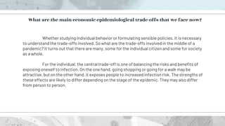 Whether studying individual behavior or formulating sensible policies, it is necessary
to understand the trade-offs involved. So what are the trade-offs involved in the middle of a
pandemic? It turns out that there are many, some for the individual citizen and some for society
as a whole.
For the individual, the central trade-off is one of balancing the risks and benefits of
exposing oneself to infection. On the one hand, going shopping or going for a walk may be
attractive, but on the other hand, it exposes people to increased infection risk. The strengths of
these effects are likely to differ depending on the stage of the epidemic. They may also differ
from person to person.
What are the main economic-epidemiological trade-offs that we face now?
 