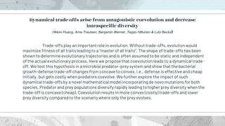 Trade-offs play an important role in evolution. Without trade-offs, evolution would
maximize fitness of all traits leading to a “master of all traits”. The shape of trade-offs has been
shown to determine evolutionary trajectories and is often assumed to be static and independent
of the actual evolutionary process. Here we propose that coevolution leads to a dynamical trade-
off. We test this hypothesis in a microbial predator–prey system and show that the bacterial
growth-defense trade-off changes from concave to convex, i.e., defense is effective and cheap
initially, but gets costly when predators coevolve. We further explore the impact of such
dynamical trade-offs by a novel mathematical model incorporating de novo mutations for both
species. Predator and prey populations diversify rapidly leading to higher prey diversity when the
trade-off is concave (cheap). Coevolution results in more convex (costly) trade-offs and lower
prey diversity compared to the scenario where only the prey evolves.
Dynamical trade-offs arise from antagonistic coevolution and decrease
intraspecific diversity
(Weini Huang, Arne Traulsen, Benjamin Werner, Teppo Hiltunen & Lutz Becks)
 