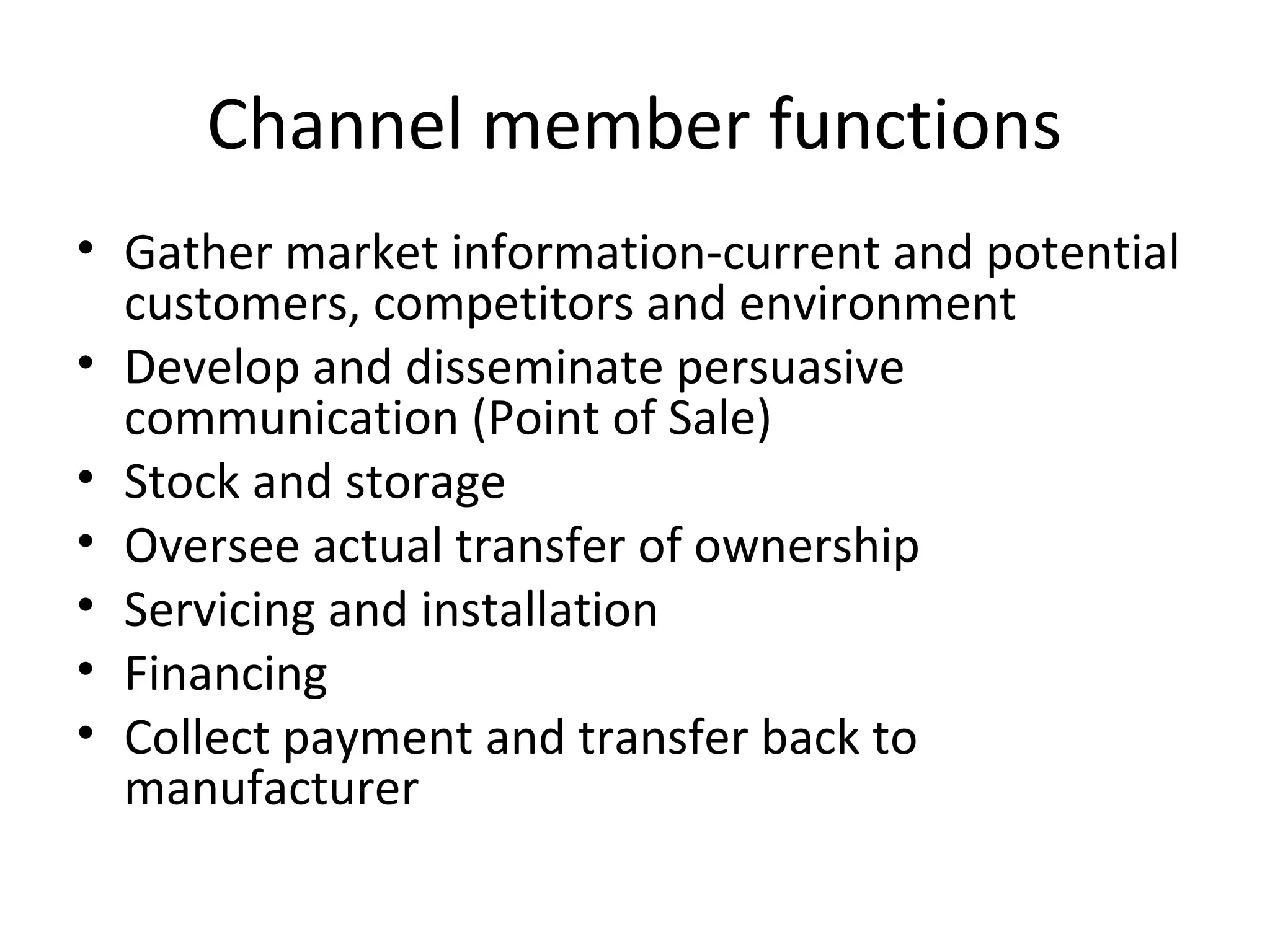 Channel member functions
• Gather market information-current and potential
  customers, competitors and environment
• Develop and disseminate persuasive
  communication (Point of Sale)
• Stock and storage
• Oversee actual transfer of ownership
• Servicing and installation
• Financing
• Collect payment and transfer back to
  manufacturer
 