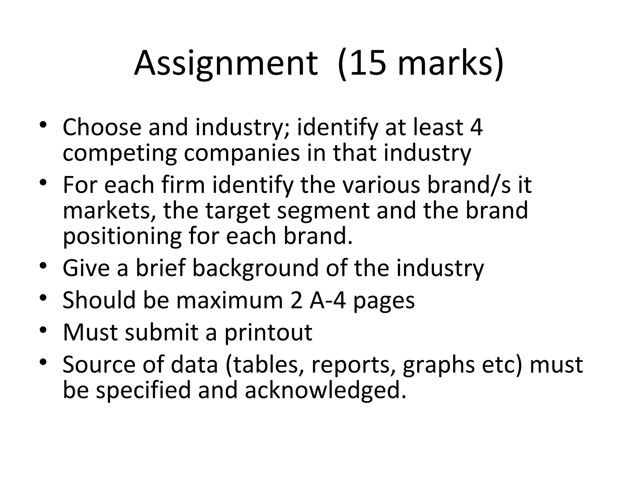 Assignment (15 marks)
• Choose and industry; identify at least 4
  competing companies in that industry
• For each firm identify the various brand/s it
  markets, the target segment and the brand
  positioning for each brand.
• Give a brief background of the industry
• Should be maximum 2 A-4 pages
• Must submit a printout
• Source of data (tables, reports, graphs etc) must
  be specified and acknowledged.
 