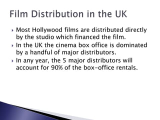 Most Hollywood films are distributed directly by the studio which financed the film.In the UK the cinema box office is dominated by a handful of major distributors. In any year, the 5 major distributors will account for 90% of the box-office rentals.Film Distribution in the UK