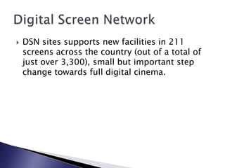 DSN sites supports new facilities in 211 screens across the country (out of a total of just over 3,300), small but important step change towards full digital cinema.Digital Screen Network