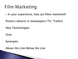 In your experience, how are films marketed?Posters/adverts in newspapers/TV/ TrailersNew TechnologiesViralSynergiesAbove the Line/Below the LineFilm Marketing