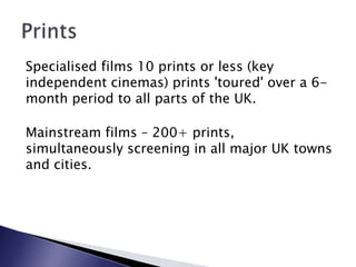 Specialised films 10 prints or less (key independent cinemas) prints 'toured' over a 6-month period to all parts of the UK. Mainstream films – 200+ prints, simultaneously screening in all major UK towns and cities.Prints