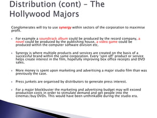 Conglomerates will try to use synergy within sectors of the corporation to maximise profit. For example a soundtrack album could be produced by the record company, a novel could be produced by the publishing house, a video game could be produced within the computer software division etc. Synergy is where multiple products and services are created on the basis of a successful brand within the same corporation. Every ‘spin off’ product or service helps create interest in the film, hopefully improving box office receipts and DVD sales. More money is spent upon marketing and advertising a major studio film than was previously the case. Press junkets are organised by distributors to generate press interest. For a major blockbuster the marketing and advertising budget may will exceed production costs in order to stimulate demand and get people into the cinemas/buy DVDs. This would have been unthinkable during the studio era. Distribution (cont) – The Hollywood Majors 