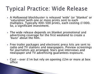 A Hollywood blockbuster is released ‘wide’ (or ‘blanket’ or ‘saturation’)with one or more prints sent to each multiplex. Typically 400-500 prints, each costing £1000. So, a significant investment.The wide release depends on blanket promotional and advertising coverage for the first weekend to create a ‘buzz’ about the film.Free trailer packages and electronic press kits are sent to radio and TV stations and newspapers. Preview screenings for journalists are arranged. Stars give interviews and newspaper and TV advertising guarantees exposure.Cost – over £1m but rely on opening £2m or more at box office Typical Practice: Wide Release