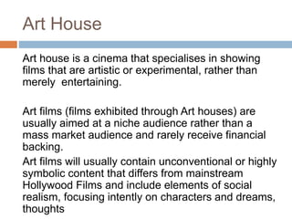 Art House
Art house is a cinema that specialises in showing
films that are artistic or experimental, rather than
merely entertaining.
Art films (films exhibited through Art houses) are
usually aimed at a niche audience rather than a
mass market audience and rarely receive financial
backing.
Art films will usually contain unconventional or highly
symbolic content that differs from mainstream
Hollywood Films and include elements of social
realism, focusing intently on characters and dreams,
thoughts
 