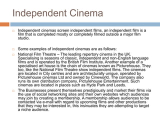 Independent Cinema
 Independent cinemas screen independent films, an independent film is a
film that is completed mostly or completely filmed outside a major film
studio.
 Some examples of independent cinemas are as follows:
 National Film Theatre – The leading repertory cinema in the UK.
Specialising is seasons of classic, independent and non-English language
films and is operated by the British Film Institute. Another example of a
specialised art house is the chain of cinemas known as Picturehouse. They
too, like the National Film Theatre show independent films. The cinemas
are located in City centres and are architecturally unique, operated by
Picturehouse cinemas Ltd and owned by Cineworld. The company also
runs its own distribution company, Picturehouse Entertainment. Such
cinemas are located in places such as Hyde Park and Leeds.
 The Businesses present themselves prestigiously and market their films via
the use of social networking sites and their own websites which audiences
may join by creating a membership. A membership allows audiences to be
contacted via e-mail with regard to upcoming films and other productions
that they may be interested in, this insinuates they are attempting to target
a niche audience.
 
