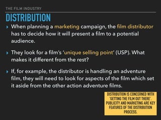 THE FILM INDUSTRY
DISTRIBUTION
▸ When planning a marketing campaign, the ﬁlm distributor
has to decide how it will present a ﬁlm to a potential
audience.
▸ They look for a ﬁlm’s ‘unique selling point’ (USP). What
makes it different from the rest?
▸ If, for example, the distributor is handling an adventure
ﬁlm, they will need to look for aspects of the ﬁlm which set
it aside from the other action adventure ﬁlms.
DISTRIBUTION IS CONCERNED WITH
’GETTING THE FILM OUT THERE’. 
PUBLICITY AND MARKETING ARE KEY
FEATURES OF THE DISTRIBUTION
PROCESS.
 