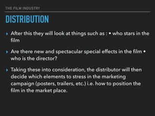 THE FILM INDUSTRY
▸ After this they will look at things such as : • who stars in the
ﬁlm
▸ Are there new and spectacular special effects in the ﬁlm •
who is the director?
▸ Taking these into consideration, the distributor will then
decide which elements to stress in the marketing
campaign (posters, trailers, etc.) i.e. how to position the
ﬁlm in the market place.
DISTRIBUTION
 