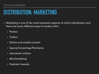 THE FILM INDUSTRY
▸ Marketing is one of the most important aspects of a ﬁlm’s distribution and
there are many different ways to market a ﬁlm:
▸ Posters
▸ Trailers
▸ Online and mobile content
▸ Special Screenings/Premieres
▸ Interviews/ articles
▸ Merchandising
▸ Festivals/ Awards
DISTRIBUTION: MARKETING
 