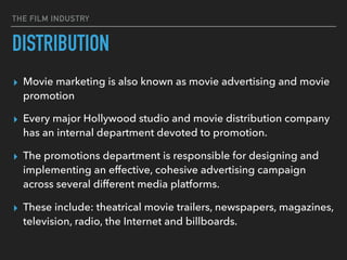 THE FILM INDUSTRY
▸ Movie marketing is also known as movie advertising and movie
promotion
▸ Every major Hollywood studio and movie distribution company
has an internal department devoted to promotion.
▸ The promotions department is responsible for designing and
implementing an effective, cohesive advertising campaign
across several different media platforms.
▸ These include: theatrical movie trailers, newspapers, magazines,
television, radio, the Internet and billboards.
DISTRIBUTION
 