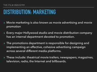 THE FILM INDUSTRY
▸ Movie marketing is also known as movie advertising and movie
promotion
▸ Every major Hollywood studio and movie distribution company
has an internal department devoted to promotion.
▸ The promotions department is responsible for designing and
implementing an effective, cohesive advertising campaign
across several different media platforms.
▸ These include: theatrical movie trailers, newspapers, magazines,
television, radio, the Internet and billboards.
DISTRIBUTION: MARKETING
 