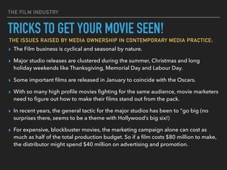 THE FILM INDUSTRY
▸ The Film business is cyclical and seasonal by nature.
▸ Major studio releases are clustered during the summer, Christmas and long
holiday weekends like Thanksgiving, Memorial Day and Labour Day.
▸ Some important ﬁlms are released in January to coincide with the Oscars.
▸ With so many high proﬁle movies ﬁghting for the same audience, movie marketers
need to ﬁgure out how to make their ﬁlms stand out from the pack.
▸ In recent years, the general tactic for the major studios has been to "go big (no
surprises there, seems to be a theme with Hollywood’s big six!)
▸ For expensive, blockbuster movies, the marketing campaign alone can cost as
much as half of the total production budget. So if a ﬁlm costs $80 million to make,
the distributor might spend $40 million on advertising and promotion.
TRICKS TO GET YOUR MOVIE SEEN!
THE ISSUES RAISED BY MEDIA OWNERSHIP IN CONTEMPORARY MEDIA PRACTICE;
 