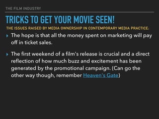 THE FILM INDUSTRY
▸ The hope is that all the money spent on marketing will pay
off in ticket sales.
▸ The ﬁrst weekend of a ﬁlm's release is crucial and a direct
reﬂection of how much buzz and excitement has been
generated by the promotional campaign. (Can go the
other way though, remember Heaven's Gate)
TRICKS TO GET YOUR MOVIE SEEN!
THE ISSUES RAISED BY MEDIA OWNERSHIP IN CONTEMPORARY MEDIA PRACTICE;
 