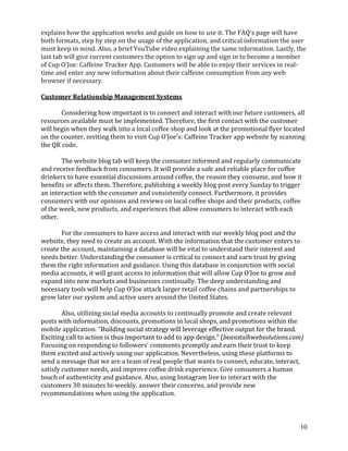 10
explains how the application works and guide on how to use it. The FAQ's page will have
both formats, step by step on the usage of the application, and critical information the user
must keep in mind. Also, a brief YouTube video explaining the same information. Lastly, the
last tab will give current customers the option to sign up and sign in to become a member
of Cup O'Joe: Caffeine Tracker App. Customers will be able to enjoy their services in real-
time and enter any new information about their caffeine consumption from any web
browser if necessary.
Customer Relationship Management Systems
Considering how important is to connect and interact with our future customers, all
resources available must be implemented. Therefore, the first contact with the customer
will begin when they walk into a local coffee shop and look at the promotional flyer located
on the counter, inviting them to visit Cup O'Joe's: Caffeine Tracker app website by scanning
the QR code.
The website blog tab will keep the consumer informed and regularly communicate
and receive feedback from consumers. It will provide a safe and reliable place for coffee
drinkers to have essential discussions around coffee, the reason they consume, and how it
benefits or affects them. Therefore, publishing a weekly blog post every Sunday to trigger
an interaction with the consumer and consistently connect. Furthermore, it provides
consumers with our opinions and reviews on local coffee shops and their products, coffee
of the week, new products, and experiences that allow consumers to interact with each
other.
For the consumers to have access and interact with our weekly blog post and the
website, they need to create an account. With the information that the customer enters to
create the account, maintaining a database will be vital to understand their interest and
needs better. Understanding the consumer is critical to connect and earn trust by giving
them the right information and guidance. Using this database in conjunction with social
media accounts, it will grant access to information that will allow Cup O’Joe to grow and
expand into new markets and businesses continually. The deep understanding and
necessary tools will help Cup O'Joe attack larger retail coffee chains and partnerships to
grow later our system and active users around the United States.
Also, utilizing social media accounts to continually promote and create relevant
posts with information, discounts, promotions in local shops, and promotions within the
mobile application. “Building social strategy will leverage effective output for the brand.
Exciting call to action is thus important to add to app design.” (beanstalkwebsolutions.com)
Focusing on responding to followers' comments promptly and earn their trust to keep
them excited and actively using our application. Nevertheless, using these platforms to
send a message that we are a team of real people that wants to connect, educate, interact,
satisfy customer needs, and improve coffee drink experience. Give consumers a human
touch of authenticity and guidance. Also, using Instagram live to interact with the
customers 30 minutes bi-weekly, answer their concerns, and provide new
recommendations when using the application.
 