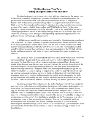 12
VII. Distribution - Year Two:
Finding a Large Distributor or Publisher
The distribution and marketing strategy that will take place toward the second year
is focused on expanding and gaining a more extensive brand awareness impact on the
primary and secondary market. Participation in conventions related to lifestyle will
become part of the physical presence of Cup O’Joe. The targeted conferences are Heart
Walk to get The American Heart Association’s attention. Secondly, two other conventions
are part of the strategy: Coffee Anageim Fest and SXSW Wellness Expo. Furthermore,
looking to expand into new aggregators for a broader reach to the specified target market.
These aggregators will consist of the Google Play App Store and the Windows App Store.
Therefore, working in these strategies will expose Cup O’Joe mobile application to new
potential clients, partnerships, and customers.
In 1924 the American Heart Association was founded by 6 Cardiologists, now almost
100 years later, the largest voluntary organization fighting heart disease and stroke. Cup
O'Joe tracks your caffeine intake, which could save the lives of some, heart disease is the
number one cause of death worldwide, with stroke second in line. The AHA has donated
over $4.5 billion in research, which is more than any organization in the US. High caffeine
intake could cause anxiety, high blood pressure, and increased coronary heart disease
chances.
The American Heart Association holds a festival called Heart Walk, which celebrates
survivors of heart disease and strokes, and each survivor is allowed to invite other
survivors. The Cup O'Joe team will set up a tent giving awareness of heart disease and
stroke while showing how the app could help and celebrate the benefits. At the festival, the
survivors are given red ball caps at the cup O'Joe tent. The team gives away red water
bottles with logo and inside a pamphlet and a card directing attendees to our app. On the
AHA website, there is a way to sign up to be part of the walk. The Cup O'Joe team will sign
up wearing plain shirts matching our tent to stand out. Doing this will catch the festival
attendees' attention by bonding and introducing the mobile application during the walk,
giving awareness, and celebrating their survival. By obtaining the attention of the AHA's
audience Cup O'Joe's team will be more confident pitching the mobile application to AHA.
Another event Cup O'Joe will attend is the Coffee Anaheim Festival. This event is for
everyone in the coffee business with baristas, distributors, coffee chains, and managers, to
name a few. Catching the attention of those in the coffee business would do well for our
app, for this festival is to educate those in the coffee business and give them a chance to
network. There is also SXSW Wellness Expo, a two-day event with thousands of attendees
and over 150 companies from the wellness industry. The Expo is presented by Seedlip, who
are the makers of the world's first distilled non-alcoholic spirits. Their mission is to solve
the dilemma "what to do when you're not drinking." There are group health activities,
workouts sessions, workshops, and demos. The Expo is looking to expand attendee
knowledge on wellness through classes related to the industry. Cup O'Joe could hold a short
seminar on the effects of too much caffeine as well as talk about our app and how it can
benefit them.
 