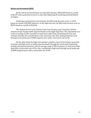 9/6/20 15
Return on Investment (ROI)
By the end of our first full year, we anticipate having a 484% ROI based on a profit
of $6,297 with a potential increase in sales after deploying all marketing and distribution
strategies.
Analyzing a projected low-end estimate, the ROI could decrease as far as 161%
based on a profit of $2,098. However, on the high-end view, the ROI could increase as far as
807% based on a profit of $10,494.
The analysis for low-end estimate comes from having a poor execution and low
annual average of paid mobile app downloads on the Apple App Store. The expectation is to
reach an average of 200 consumers at each local coffee shop. Considering the low-end
estimate will take into consideration a 2% conversion rate. Also, finding a limited reach
through social media ads of 2000 targeted users with a conversion rate of 3%.
On the other hand, the high-end estimate's analysis comes from having a successful
execution and high reach on mobile app downloads through the social media marketing
strategy and physical presence with an average range of 500 consumers at each local coffee
shop with a conversion rate of 5%. Also, considering a high reach through social media ads
of 5000 targeted users with a conversion rate of 5%.
 