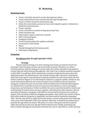 16
IX. Marketing
Marketing Tools:
• Create a YouTube channel to use for demo/promo videos.
• Create a Facebook Account and advertise the app through there.
• Create a Twitter Account to promote the app.
• Utilize the social media accounts we have and respond to guests’ comments to
build trust and awareness.
• Create a website
• Create a WordPress account to blog about Cup O’ Joe.
• Utilize Facebook ads.
• Daily points in app to redeem for rewards.
• Refer a friend program.
• Instagram Contests.
• E-mail list/subscription for updates and deals.
• Giveaway for a free month.
• Flyers.
• Display Retargeting Tools (pop up ads).
• Informative Infographics.
Promotion
Pre-Release (July through September 2020)
Strategy
The pre-release strategy is to start creating social media accounts for Cup O' Joe.
Currently, Cup O' Joe does not have any social media accounts. The plan is to create a
YouTube channel, with the making of a promo video that will be uploaded to the platform
on July 10th and will be featured through July 15th. Cup O' Joe's website would be launched
on July 20th. It would have all the information customers would need to know about the
application before the official launch. The website will also offer Cup O’Joe’s information
and a link to the app for easy download. Facebook would be the next social media site that
will be created on August 1st. It will mainly be utilized as a page for updates, details on any
events that may be planned, and a form of contact if any customers had any questions.
Instagram would be the next account that will be launched since Facebook and Instagram
are intertwined. It would be an easy set-up process and utilized as a source of imagery,
connections, and information. Twitter would be the next account that would be created and
would mainly be used to tweet any news, updates, and interaction with customers who do
not utilize Facebook or Instagram. A WordPress account will be the last to be created on
August 15th and will be utilized for blogging and updates. Next will be the creation of flyers
that will be made by Vistaprint on September 2nd and would be finished by September
10th. The last step will be to make the first few posts on social media and to start following
some users. Since September 29th is the national coffee day, it would be the perfect day to
promote the app before its release. The plan is to create a few posts related to national
coffee day and discuss the new app that will be released soon. Finally, promoting Cup
O'Joe's website through all social media networks for users to subscribe to e-mails and stay
 