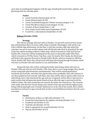 9/6/20 17
up to date on anything that happens with the app, including the launch date, updates, and
giveaways that we will take place.
Tactics
• Create YouTube Channel (July 10-15)
• Create Website (July 20-30)
• Create Facebook/Instagram/ Twitter accounts (August 1-7)
• Create WordPress blog account (August 15-22)
• Creation of flyers (September 2- 10)
• First couple social media posts (September 22-29)
• E-mail list / subscriptions (September 25-30)
Release (October 2020)
Strategy
The release strategy will start with on October 1st and will consist of three teams
that will distribute flyers to select coffee shops in Seattle, Washington, with all the Cup
O'Joe's Mobile App information. On the flyer, it will also include a QR code which the
customer can use to scan on their phone and will directly take them to download the app.
Team One will be heading to Moore Coffee shop, which is located on 1930 2nd Avenue,
Seattle, WA. Team two will be heading down the street to Storyville Coffee Pike Place,
which is located on 94 Pike Street, Top floor, suite 34, Seattle, WA. Finally, the third team
will head in the opposite direction to Seattle Coffee Works, which is located on 108 Pine
Street, Seattle, WA. Next, they will proceed with paid advertising through Facebook, which
will start on October 6th and continue to run until October 12th.
Along with that, they will be utilizing YouTube advertising, which will start on
October 10th and will run until October 15th. Since there is not a large budget, they should
not be using both advertisements simultaneously. They will be switching between
Facebook and YouTube, and when the app becomes more profitable, they will continue to
use these platforms but coincide with them since they will be able to spend a little more on
advertising. Users who download the app and use it regularly will be able to take part in a
point system that will generate points based on how often the app is used and track the
caffeine intake. The more points that are earned, the better the rewards are. The rewards
start small, with the first reward being a free month of the app and with the highest prize
being a $20 prepaid gift card. Consider Halloween is at the end of the month, there will be
launched an exclusive in-app rewards that revolve around Halloween themes that the users
can enjoy.
Tactics
• Distribution of flyers w/ QR codes (October 1-7)
• E-mail list/subscriptions for updates and deals (October 2-6)
• Facebook ads (October 6-12)
• YouTube ads (October 10-15)
• Daily in app points for rewards (October 25-31)
• Pop-up ads (October 20-27)
 