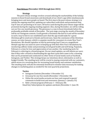 18
Post-Release (November 2020 through June 2021)
Strategy
The post-release strategy revolves around utilizing the marketability of the holiday
seasons to boost brand awareness and downloads of our client’s app while simultaneously
bringing more and more people on board. The first step in the post-release strategy is to
initiate the ongoing email list, updating our subscribers with deals and promotions that
Cup O’ Joes are promoting to its users. All tactics used during the post-release stage will be
promoted during the ongoing emailing segment. Also, during November, we will be rolling
out our free one-month giveaway. The giveaway is a way to boost downloads before the
profoundly profitable month of December. The next stage covering the month of December
will be our Instagram contests. It will garnish a Christmas like feel to it and will be worded
in such a way to hint to our established users that the app would make for a great
Christmas gift to send out to friends and loved ones. Upon the conclusion of the Christmas
season, we enter January, which is a popular month for consumers to create New Year’s
Resolutions. We should capitalize on this by portraying Cup O’ Joes as a magnificent
lifestyle app that can assist its users in keeping up with their New Year’s Resolutions by
monitoring caffeine intake and promoting overall good health and well-being. Popularly,
February is a time for love and appreciation of one another. Our marketing tactic for
February is referring to a friend program. Via our email updates, we will inform our users
that if they refer a friend to downloading the app that it puts their name in for a drawing
that can be promoted and conducted via other forms of social media such as Facebook,
Instagram, and Twitter. This strategy keeps our intentions direct, informative as well as
budget friendly. The emailing tactic will be crucial in staying connected with our customers,
which serves as a revolving door for increasing brand loyalty and customer satisfaction.
The emailing tactic will also be extremely beneficial to monitor data necessary for making
changes to marketing plans as needed for the next quarterly projections.
Tactics
• Instagram Contests (December 1-December 31)
• Giveaway for one free month (November 1-November 30)
• Utilize the social media accounts we have and respond to guests’
comments to build trust and awareness. (January 1- January 31)
• Refer a friend program (February 1 – February 28)
Email list/ Subscriptions for updates and deals (November 1- June 30.
 