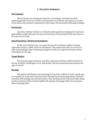 2
I. Executive Summary
The Company:
Moozic focuses on reaching new barriers, new heights, and entertain while
improving people’s lives in a creative and innovative way. Moozic main goal is to exceed
every clients and customers expectations with unique and successful marketing strategies.
The Project:
Cup O’Joe: Caffeine Tracker is a Lifestyle mobile application designed to track your
daily caffeine intake when you are busy and on the go. Puts personal health awareness in
the palm of your hand.
Sales Projections / Return on Investment:
By the end of the first year, we expect the Cup O’ Joe lifestyle caffeine tracking
application to have a 184% return on investment. This would come after an increase of
sales and downloads after marketing strategies. As well as an expected increase in base
subscription for the app.
Target Market:
The primary target market for Cup O’Joe will consist of heavy caffeine drinkers in
the city of Seattle, Washington, U.S.A. Specifically, Full-time businesswoman between the
ages 21 and 24.
Strategy:
The goal for distribution and marketing for Cup O’Joe: Caffeine Tracker mobile app
is to expand our reach and create awareness through social media applications. Promote
Cup O’Joe with strategic ads and interactions. Also, working closely with local Coffee Shops
to drive exclusive traffic towards CupOJoe.life website and engage with every consumer
while educating them.
 