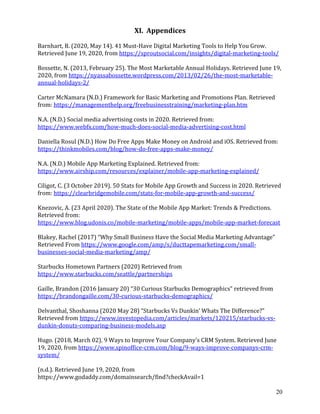 20
XI. Appendices
Barnhart, B. (2020, May 14). 41 Must-Have Digital Marketing Tools to Help You Grow.
Retrieved June 19, 2020, from https://sproutsocial.com/insights/digital-marketing-tools/
Bossette, N. (2013, February 25). The Most Marketable Annual Holidays. Retrieved June 19,
2020, from https://nyassabossette.wordpress.com/2013/02/26/the-most-marketable-
annual-holidays-2/
Carter McNamara (N.D.) Framework for Basic Marketing and Promotions Plan. Retrieved
from: https://managementhelp.org/freebusinesstraining/marketing-plan.htm
N.A. (N.D.) Social media advertising costs in 2020. Retrieved from:
https://www.webfx.com/how-much-does-social-media-advertising-cost.html
Daniella Rosul (N.D.) How Do Free Apps Make Money on Android and iOS. Retrieved from:
https://thinkmobiles.com/blog/how-do-free-apps-make-money/
N.A. (N.D.) Mobile App Marketing Explained. Retrieved from:
https://www.airship.com/resources/explainer/mobile-app-marketing-explained/
Ciligot, C. (3 October 2019). 50 Stats for Mobile App Growth and Success in 2020. Retrieved
from: https://clearbridgemobile.com/stats-for-mobile-app-growth-and-success/
Knezovic, A. (23 April 2020). The State of the Mobile App Market: Trends & Predictions.
Retrieved from:
https://www.blog.udonis.co/mobile-marketing/mobile-apps/mobile-app-market-forecast
Blakey, Rachel (2017) “Why Small Business Have the Social Media Marketing Advantage”
Retrieved From https://www.google.com/amp/s/ducttapemarketing.com/small-
businesses-social-media-marketing/amp/
Starbucks Hometown Partners (2020) Retrieved from
https://www.starbucks.com/seattle/partnerships
Gaille, Brandon (2016 January 20) “30 Curious Starbucks Demographics” retrieved from
https://brandongaille.com/30-curious-starbucks-demographics/
Delvanthal, Shoshanna (2020 May 28) “Starbucks Vs Dunkin’ Whats The Difference?”
Retrieved from https://www.investopedia.com/articles/markets/120215/starbucks-vs-
dunkin-donuts-comparing-business-models.asp
Hugo. (2018, March 02). 9 Ways to Improve Your Company's CRM System. Retrieved June
19, 2020, from https://www.spinoffice-crm.com/blog/9-ways-improve-companys-crm-
system/
(n.d.). Retrieved June 19, 2020, from
https://www.godaddy.com/domainsearch/find?checkAvail=1
 