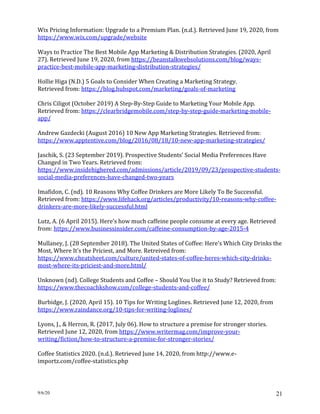 9/6/20 21
Wix Pricing Information: Upgrade to a Premium Plan. (n.d.). Retrieved June 19, 2020, from
https://www.wix.com/upgrade/website
Ways to Practice The Best Mobile App Marketing & Distribution Strategies. (2020, April
27). Retrieved June 19, 2020, from https://beanstalkwebsolutions.com/blog/ways-
practice-best-mobile-app-marketing-distribution-strategies/
Hollie Higa (N.D.) 5 Goals to Consider When Creating a Marketing Strategy.
Retrieved from: https://blog.hubspot.com/marketing/goals-of-marketing
Chris Ciligot (October 2019) A Step-By-Step Guide to Marketing Your Mobile App.
Retrieved from: https://clearbridgemobile.com/step-by-step-guide-marketing-mobile-
app/
Andrew Gazdecki (August 2016) 10 New App Marketing Strategies. Retrieved from:
https://www.apptentive.com/blog/2016/08/18/10-new-app-marketing-strategies/
Jaschik, S. (23 September 2019). Prospective Students’ Social Media Preferences Have
Changed in Two Years. Retrieved from:
https://www.insidehighered.com/admissions/article/2019/09/23/prospective-students-
social-media-preferences-have-changed-two-years
Imafidon, C. (nd). 10 Reasons Why Coffee Drinkers are More Likely To Be Successful.
Retrieved from: https://www.lifehack.org/articles/productivity/10-reasons-why-coffee-
drinkers-are-more-likely-successful.html
Lutz, A. (6 April 2015). Here’s how much caffeine people consume at every age. Retrieved
from: https://www.businessinsider.com/caffeine-consumption-by-age-2015-4
Mullaney, J. (28 September 2018). The United States of Coffee: Here’s Which City Drinks the
Most, Where It’s the Priciest, and More. Retreived from:
https://www.cheatsheet.com/culture/united-states-of-coffee-heres-which-city-drinks-
most-where-its-priciest-and-more.html/
Unknown (nd). College Students and Coffee – Should You Use it to Study? Retrieved from:
https://www.thecoachkshow.com/college-students-and-coffee/
Burbidge, J. (2020, April 15). 10 Tips for Writing Loglines. Retrieved June 12, 2020, from
https://www.raindance.org/10-tips-for-writing-loglines/
Lyons, J., & Herron, R. (2017, July 06). How to structure a premise for stronger stories.
Retrieved June 12, 2020, from https://www.writermag.com/improve-your-
writing/fiction/how-to-structure-a-premise-for-stronger-stories/
Coffee Statistics 2020. (n.d.). Retrieved June 14, 2020, from http://www.e-
importz.com/coffee-statistics.php
 