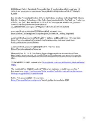 22
EBBS Group Project Question & Answers for Cup O' Joe.docx. (n.d.). Retrieved June 12,
2020, from https://drive.google.com/file/d/1Ik3YUoHEQrGaNbovu7HB-9fV33M8gN-
P/view
Eco-friendly Personalized Custom 8 Oz/12 Oz Portable Insulated Coffee Cups With Silicone
Lid - Buy Insulated Coffee Cups,12 Oz Coffee Cups,Insulated Coffee Cup With Lid Product on
Alibaba.com. (n.d.). Retrieved June 28, 2020, from https://www.alibaba.com/product-
detail/Eco-friendly-Personalized-Custom-8-
oz_62407154585.html?spm=a2700.galleryofferlist.0.0.71ff7386UG7jU2
American Heart Association (2020) Heart Walk retrieved from
https://www2.heart.org/site/SPageNavigator/HeartWalk_Landing_Page.html
American Heart Association (April 7, 2014) Caffeine and Heart Disease retrieved from
https://www.heart.org/en/healthy-living/healthy-eating/eat-smart/nutrition-
basics/caffeine-and-heart-disease
American Heart Association (2020) About Us retrieved from
https://www.heart.org/en/about-us
Microsoft (Oct. 31, 2018) Distributing Apps using your private store retrieved from
https://docs.microsoft.com/en-us/microsoft-store/distribute-apps-from-your-private-
store
SXSW WELLNESS EXPO retrieve from: https://www.sxsw.com/exhibitions/sxsw-wellness-
expo/
The Manifest (Feb. 22 2018) Android V IOS : what platforms to build your app first ?
Retrieved from https://medium.com/@the_manifest/android-vs-ios-which-platform-to-
build-your-app-for-first-22ea8996abe1
Coffee Fest Anaheim 2020 retrieve from:
https://www.coffeefest.com/venues/ details/coffee-fest-anaheim-2020
 