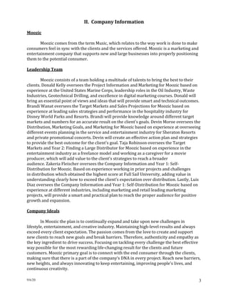 9/6/20 3
II. Company Information
Moozic
Moozic comes from the term Music, which relates to the way work is done to make
consumers feel in sync with the clients and the services offered. Moozic is a marketing and
entertainment company that supports new and large businesses into properly positioning
them to the potential consumer.
Leadership Team
Moozic consists of a team holding a multitude of talents to bring the best to their
clients. Donald Kelly oversees the Project Information and Marketing for Moozic based on
experience at the United States Marine Corps, leadership roles in the Oil Industry, Waste
Industries, Geotechnical Drilling, and excellence in digital marketing courses. Donald will
bring an essential point of views and ideas that will provide smart and technical outcomes.
Brandi Wanat oversees the Target Markets and Sales Projections for Moozic based on
experience at leading sales strategies and performance in the hospitality industry for
Disney World Parks and Resorts. Brandi will provide knowledge around different target
markets and numbers for an accurate result on the client's goals. Devin Moroe oversees the
Distribution, Marketing Goals, and Marketing for Moozic based on experience at overseeing
different events planning in the service and entertainment industry for Sheraton Resorts
and private promotional concerts. Devin will create an effective action plan and strategies
to provide the best outcome for the client's goal. Taja Robinson oversees the Target
Markets and Year 2: Finding a Large Distributor for Moozic based on experience in the
entertainment industry as a freelance model and working as a caregiver for a movie
producer, which will add value to the client's strategies to reach a broader
audience. Zakeria Fleischer oversees the Company Information and Year 1: Self-
Distribution for Moozic. Based on experience working in prior projects and challenges
in distribution which obtained the highest score at Full Sail University, adding value in
understanding clearly how to exceed the client’s expectation over distribution. Lastly, Luis
Diaz oversees the Company Information and Year 1: Self-Distribution for Moozic based on
experience at different industries, including marketing and retail leading marketing
projects, will provide a smart and practical plan to reach the proper audience for positive
growth and expansion.
Company Ideals
In Moozic the plan is to continually expand and take upon new challenges in
lifestyle, entertainment, and creative industry. Maintaining high-level results and always
exceed every client expectation. The passion comes from the love to create and support
new clients to reach new goals and break barriers. Therefore, authenticity and empathy as
the key ingredient to drive success. Focusing on tackling every challenge the best effective
way possible for the most rewarding life-changing result for the clients and future
customers. Moozic primary goal is to connect with the end consumer through the clients,
making sure that there is a part of the company’s DNA in every project. Reach new barriers,
new heights, and always innovating to keep entertaining, improving people's lives, and
continuous creativity.
 