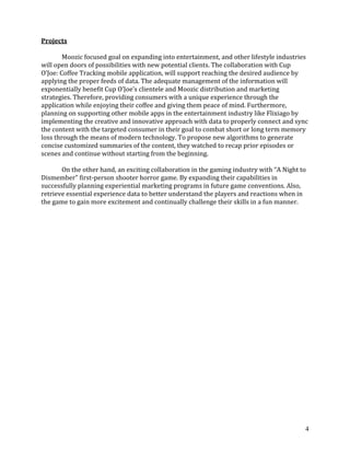 4
Projects
Moozic focused goal on expanding into entertainment, and other lifestyle industries
will open doors of possibilities with new potential clients. The collaboration with Cup
O’Joe: Coffee Tracking mobile application, will support reaching the desired audience by
applying the proper feeds of data. The adequate management of the information will
exponentially benefit Cup O’Joe’s clientele and Moozic distribution and marketing
strategies. Therefore, providing consumers with a unique experience through the
application while enjoying their coffee and giving them peace of mind. Furthermore,
planning on supporting other mobile apps in the entertainment industry like Flixiago by
implementing the creative and innovative approach with data to properly connect and sync
the content with the targeted consumer in their goal to combat short or long term memory
loss through the means of modern technology. To propose new algorithms to generate
concise customized summaries of the content, they watched to recap prior episodes or
scenes and continue without starting from the beginning.
On the other hand, an exciting collaboration in the gaming industry with “A Night to
Dismember” first-person shooter horror game. By expanding their capabilities in
successfully planning experiential marketing programs in future game conventions. Also,
retrieve essential experience data to better understand the players and reactions when in
the game to gain more excitement and continually challenge their skills in a fun manner.
 