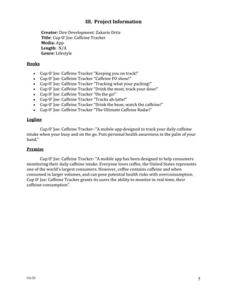 9/6/20 5
III. Project Information
Creator: Dire Development: Zakarie Ortiz
Title: Cup O’ Joe: Caffeine Tracker
Media: App
Length: N/A
Genre: Lifestyle
Hooks
• Cup O’ Joe: Caffeine Tracker “Keeping you on track!”
• Cup O’ Joe: Caffeine Tracker “Caffeine FO show!”
• Cup O’ Joe: Caffeine Tracker “Tracking what your packing!”
• Cup O’ Joe: Caffeine Tracker “Drink the most, track your dose!”
• Cup O’ Joe: Caffeine Tracker “On the go!”
• Cup O’ Joe: Caffeine Tracker “Tracks ah-latte!”
• Cup O’ Joe: Caffeine Tracker “Drink the bean, watch the caffeine!”
• Cup O’ Joe: Caffeine Tracker “The Ultimate Caffeine Radar!”
Logline
Cup O’ Joe: Caffeine Tracker- “A mobile app designed to track your daily caffeine
intake when your busy and on the go. Puts personal health awareness in the palm of your
hand.”
Premise
Cup O’ Joe: Caffeine Tracker- “A mobile app has been designed to help consumers
monitoring their daily caffeine intake. Everyone loves coffee, the United States represents
one of the world’s largest consumers. However, coffee contains caffeine and when
consumed in larger volumes, and can pose potential health risks with overconsumption.
Cup O’ Joe: Caffeine Tracker grants its users the ability to monitor in real-time, their
caffeine consumption”.
 