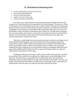 6
IV. Distribution & Marketing Goals
• Create social media accounts for Cup O’ Joe
• Grow social media followers
• Increase brand awareness
• Acquire new user for the app
• Increase customer satisfaction
Currently, as it is Cup O'Joe has no social media accounts to help promote the app
and give users a first-hand look at the app before even downloading it. The plan is to create
an Instagram account, Facebook account, and a Youtube channel. The goal of creating social
media accounts is to increase Their brand awareness and learn more about the user's likes
and dislikes. Social media can provide them with essential data about the user's interests
and hobbies so they can better accommodate them. Videos are currently the most popular
form of content today, and Youtube is a powerful tool to help spread the word of Cup O'Joe.
The plan is to create short promo videos and the point that focuses on the apps' best
features and provide a strong call to action.
They have a small budget for advertisements and plan to utilize it accordingly. Social
media platforms like Instagram and Facebook provide advanced targeting options for
sponsored or paid ads. With 2.5 billion social media users worldwide, they will be able to
reach a much wider audience. Native ads would be another excellent way to get great
results by having our app pop up as recommended content on web pages and social media
apps, which will lift purchase intent by 20%. In-app ads will help promote our app with
advertisements that appear in other apps.
Working on making sure the app is visible and accessible in the app store is another
process that we have worked on to optimize our mobile app, so it will rank higher in the
app store. They have chosen a good title that is readable and catchy. The description
adequately points out what problems our app solves and how it can help the user. The icon
focuses on one element that reflects our app's essence and design; for the screenshots, the
chosen photos show the app's core features and most important functions.
 