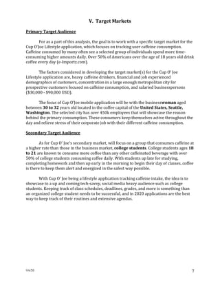 9/6/20 7
V. Target Markets
Primary Target Audience
For as a part of this analysis, the goal is to work with a specific target market for the
Cup O’Joe Lifestyle application, which focuses on tracking user caffeine consumption.
Caffeine consumed by many often see a selected group of individuals spend more time-
consuming higher amounts daily. Over 50% of Americans over the age of 18 years old drink
coffee every day (e-Importz.com).
The factors considered in developing the target market(s) for the Cup O’ Joe
Lifestyle application are, heavy caffeine drinkers, financial and job experienced
demographics of customers, concentration in a large enough metropolitan city for
prospective customers focused on caffeine consumption, and salaried businesspersons
($30,000 - $90,000 USD).
The focus of Cup O’Joe mobile application will be with the businesswoman aged
between 30 to 32 years old located in the coffee capital of the United States, Seattle,
Washington. The selected city has over 450k employees that will showcase the reason
behind the primary consumption. These consumers keep themselves active throughout the
day and relieve stress of their corporate job with their different caffeine consumption.
Secondary Target Audience
As for Cup O’ Joe’s secondary market, will focus on a group that consumes caffeine at
a higher rate than those in the business market, college students. College students ages 18
to 21 are known to consume more coffee than any other caffeinated beverage with over
50% of college students consuming coffee daily. With students up late for studying,
completing homework and then up early in the morning to begin their day of classes, coffee
is there to keep them alert and energized in the safest way possible.
With Cup O’ Joe being a lifestyle application tracking caffeine intake, the idea is to
showcase to a up and coming tech-savvy, social media heavy audience such as college
students. Keeping track of class schedules, deadlines, grades, and more is something than
an organized college student needs to be successful, and in 2020 applications are the best
way to keep track of their routines and extensive agendas.
 