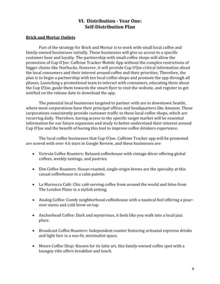 8
VI. Distribution - Year One:
Self-Distribution Plan
Brick and Mortar Outlets
Part of the strategy for Brick and Mortar is to work with small local coffee and
family-owned businesses initially. These businesses will give us access to a specific
customer base and loyalty. The partnership with small coffee shops will allow the
promotion of Cup O’Joe: Caffeine Tracker Mobile App without the complex restrictions of
bigger chains like Starbucks. However, it will provide Cup O’Joe critical information about
the local consumers and their interest around coffee and their priorities. Therefore, the
plan is to begin a partnership with ten local coffee shops and promote the app through all
phases. Launching a promotional team to interact with consumers, educating them about
the Cup O’Joe, guide them towards the smart flyer to visit the website, and register to get
notified on the release date to download the app.
The potential local businesses targeted to partner with are in downtown Seattle,
where most corporations have their principal offices and headquarters like Amazon. These
corporations consistently provide customer traffic to these local coffee shops, which are
recurring daily. Therefore, having access to the specific target market will be essential
information for our future expansion and study to better understand their interest around
Cup O’Joe and the benefit of having this tool to improve coffee drinkers experience.
The local coffee businesses that Cup O’Joe: Caffeine Tracker app will be promoted
are scored with over 4.6 stars in Google Review, and these businesses are:
• Victrola Coffee Roasters: Relaxed coffeehouse with vintage décor offering global
coffees, weekly tastings, and pastries.
• Elm Coffee Roasters: House-roasted, single-origin brews are the specialty at this
casual coffeehouse in a calm palette.
• La Marzocco Café: Chic café serving coffee from around the world and bites from
The London Plane in a stylish setting.
• Analog Coffee: Comfy neighborhood coffeehouse with a nautical feel offering a pour-
over menu and cold brew on tap.
• Anchorhead Coffee: Dark and mysterious, it feels like you walk into a local jazz
place.
• Broadcast Coffee Roasters: Independent roaster featuring artisanal espresso drinks
and light fare in a sun-lit, minimalist space.
• Moore Coffee Shop: Known for its latte art, this family-owned coffee spot with a
loungey vibe offers breakfast and lunch.
 