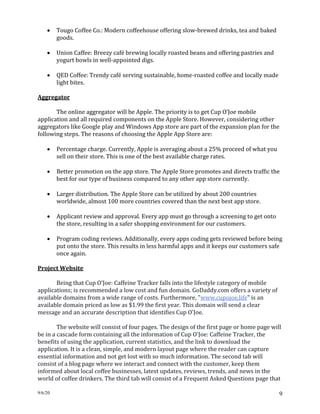 9/6/20 9
• Tougo Coffee Co.: Modern coffeehouse offering slow-brewed drinks, tea and baked
goods.
• Union Caffee: Breezy café brewing locally roasted beans and offering pastries and
yogurt bowls in well-appointed digs.
• QED Coffee: Trendy café serving sustainable, home-roasted coffee and locally made
light bites.
Aggregator
The online aggregator will be Apple. The priority is to get Cup O’Joe mobile
application and all required components on the Apple Store. However, considering other
aggregators like Google play and Windows App store are part of the expansion plan for the
following steps. The reasons of choosing the Apple App Store are:
• Percentage charge. Currently, Apple is averaging about a 25% proceed of what you
sell on their store. This is one of the best available charge rates.
• Better promotion on the app store. The Apple Store promotes and directs traffic the
best for our type of business compared to any other app store currently.
• Larger distribution. The Apple Store can be utilized by about 200 countries
worldwide, almost 100 more countries covered than the next best app store.
• Applicant review and approval. Every app must go through a screening to get onto
the store, resulting in a safer shopping environment for our customers.
• Program coding reviews. Additionally, every apps coding gets reviewed before being
put onto the store. This results in less harmful apps and it keeps our customers safe
once again.
Project Website
Being that Cup O'Joe: Caffeine Tracker falls into the lifestyle category of mobile
applications; is recommended a low cost and fun domain. GoDaddy.com offers a variety of
available domains from a wide range of costs. Furthermore, "www.cupojoe.life" is an
available domain priced as low as $1.99 the first year. This domain will send a clear
message and an accurate description that identifies Cup O'Joe.
The website will consist of four pages. The design of the first page or home page will
be in a cascade form containing all the information of Cup O'Joe: Caffeine Tracker, the
benefits of using the application, current statistics, and the link to download the
application. It is a clean, simple, and modern layout page where the reader can capture
essential information and not get lost with so much information. The second tab will
consist of a blog page where we interact and connect with the customer, keep them
informed about local coffee businesses, latest updates, reviews, trends, and news in the
world of coffee drinkers. The third tab will consist of a Frequent Asked Questions page that
 