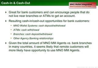 Cash-In & Cash-Out                              MNO Wallet Integration
                                                Bank Customer Point-of-View



  Great for bank customers and can encourage people that do
   not live near branches or ATMs to get an account.
  Resulting cash-in/cash-out opportunities for bank customers:
    • MNO Wallet Systems: cash deposit/withdrawal
    • ATMs: cash withdrawal
    • Branches: cash deposit/withdrawal
    • Other Agency Banking relationships
  Given the total amount of MNO MM Agents vs. bank branches
   in many countries, it seems likely that remote customers will
   more likely have opportunity to use MNO MM Agents.




                                                        Distribution Conference 11/2012 – Dan Armstrong – page 25
 