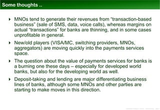 Some thoughts ..

   MNOs tend to generate their revenues from “transaction-based
    business” (sale of SMS, data, voice calls), whereas margins on
    actual “transactions” for banks are thinning, and in some cases
    unprofitable in general.
   New/old players (VISA/MC, switching providers, MNOs,
    aggregators) are moving quickly into the payments services
    space.
   The question about the value of payments services for banks is
    a burning one these days – especially for developed world
    banks, but also for the developing world as well.
   Deposit-taking and lending are major differentiating business
    lines of banks, although some MNOs and other parties are
    starting to make moves in this direction.


                                                       Distribution Conference 11/2012 – Dan Armstrong – page 3
 