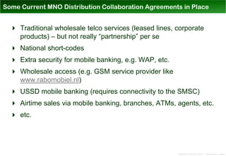 Some Current MNO Distribution Collaboration Agreements in Place


   Traditional wholesale telco services (leased lines, corporate
    products) – but not really “partnership” per se
   National short-codes
   Extra security for mobile banking, e.g. WAP, etc.
   Wholesale access (e.g. GSM service provider like
    www.rabomobiel.nl)
   USSD mobile banking (requires connectivity to the SMSC)
   Airtime sales via mobile banking, branches, ATMs, agents, etc.
   etc.




                                                        Distribution Conference 11/2012 – Dan Armstrong – page 4
 