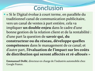 Conclusion
 « Si le Digital évolue à court terme, en parallèle du
  traditionnel canal de communication publicitaire,
  vers un canal de ventes à part entière, cela va
  impliquer un double enjeu dans le cadre d’une
  bonne gestion de la relation client et de la rentabilité :
  d’une part la question de savoir qui, du
  constructeur ou du réseau, développe quelles
  compétences dans le management de ce canal; et
  d’autre part, l’évaluation de l’impact sur les coûts
  de distribution qui seront affectés et ré-alloués »
 Emmanuel Dollé, directeur en charge de l’industrie automobile chez
 Google France.
 