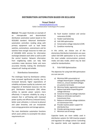1
DISTRIBUTION AUTOMATION BASED ON IEC61850
Nirmal Thaliyil
nirmal@kalkitech.com
Kalki Communication Technologies Pvt Limited
Abstract: This paper illustrates an example of
an interoperable and decentralized
distribution automation system based on the
IEC61850 standard. Advanced distribution
automation controllers residing along with
primary equipment such as load break
switches, sectionalizers, autoreclosers and tie
switches have enough resources to make use
of IEC61850 ACSE services for information
exchanges between each other as well as with
the central location. Network information
from neighboring nodes can help field
controllers make decisions faster and more
accurately thereby making the distribution
network self- healing and reliable.
I. Distribution Automation
The challenges faced by Distribution utilities
have increased significantly recently, due to
increased demand, higher expectations of
reliability and power quality by customers and
integration of distributed resources into the
grid. Distribution Automation (DA) allows
utilities to operate power systems more
effectively. It improves reliability by using a
network that is self-healing with improved
power quality and efficiency (reduced losses),
better asset utilization, is immune to physical
and cyber breaches, and can incorporate
more energy generation and storage options.
The main distribution automation functions
which assist utilities to accomplish the above
requirements are
a)
b) Fault location isolation and service
restoration (FLISR)
c) Feeder Load balancing
d) Volt-VAR optimization
e) Conservative voltage reduction (CVR)
f) Condition monitoring
In this article, we choose one of the
elementary Distribution Automation use cases
called Volt-VAR optimization to try and find
the most suitable communication protocol,
media and data model, which may be best
suited for standardization.
II. Volt-VAR Optimization
The objectives for using Volt-VAR optimization
as a use case are:
a) Minimize kWh consumption at
voltages beyond given voltage quality
limits (i.e., ensure standard voltages
at customer terminals)
b) Minimize feeder segment(s) overload
c) Reduce load while respecting given
voltage tolerance
d) Conserve energy via voltage reduction
e) Reduce or eliminate overload in
transmission lines
f) Reduce or eliminate voltage violations
on transmission lines
g) Provide reactive power support for
distribution bus
h) Provide spinning reserve support
i) Minimize cost of energy
Capacitor banks are more widely used in
distribution systems for VAR (reactive power)
and regulators for voltage control. Controlling
the capacitor banks and regulators would
 