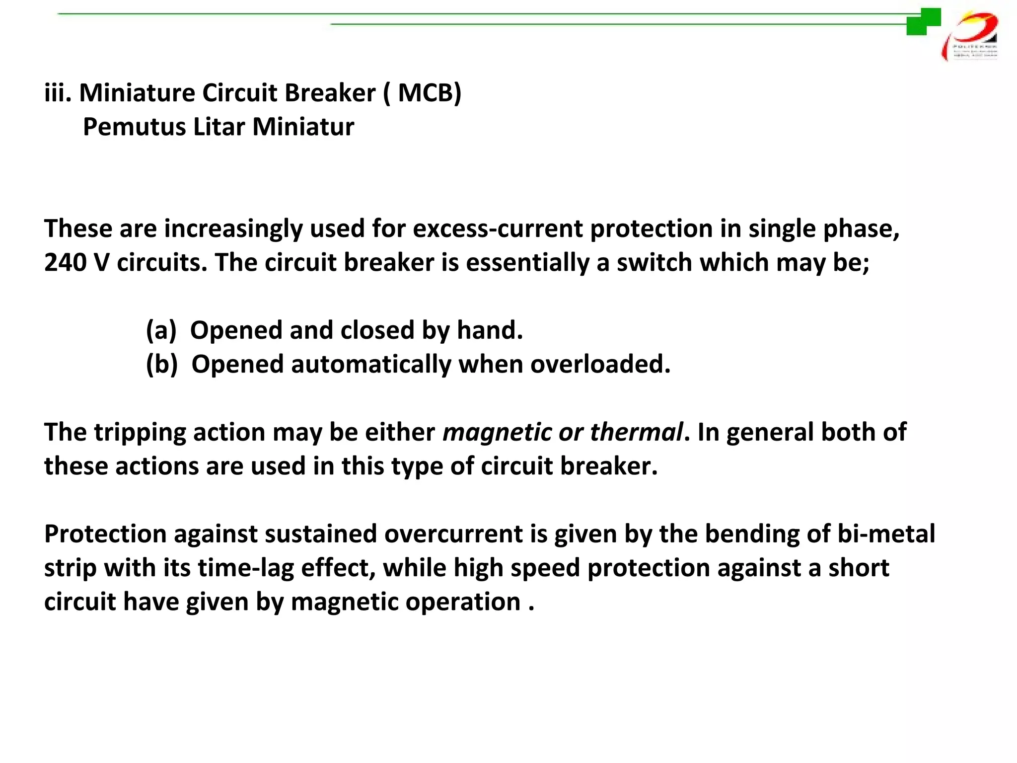 iii. Miniature Circuit Breaker ( MCB)
Pemutus Litar Miniatur
These are increasingly used for excess-current protection in single phase,
240 V circuits. The circuit breaker is essentially a switch which may be;
(a) Opened and closed by hand.
(b) Opened automatically when overloaded.
The tripping action may be either magnetic or thermal. In general both of
these actions are used in this type of circuit breaker.
Protection against sustained overcurrent is given by the bending of bi-metal
strip with its time-lag effect, while high speed protection against a short
circuit have given by magnetic operation .

 