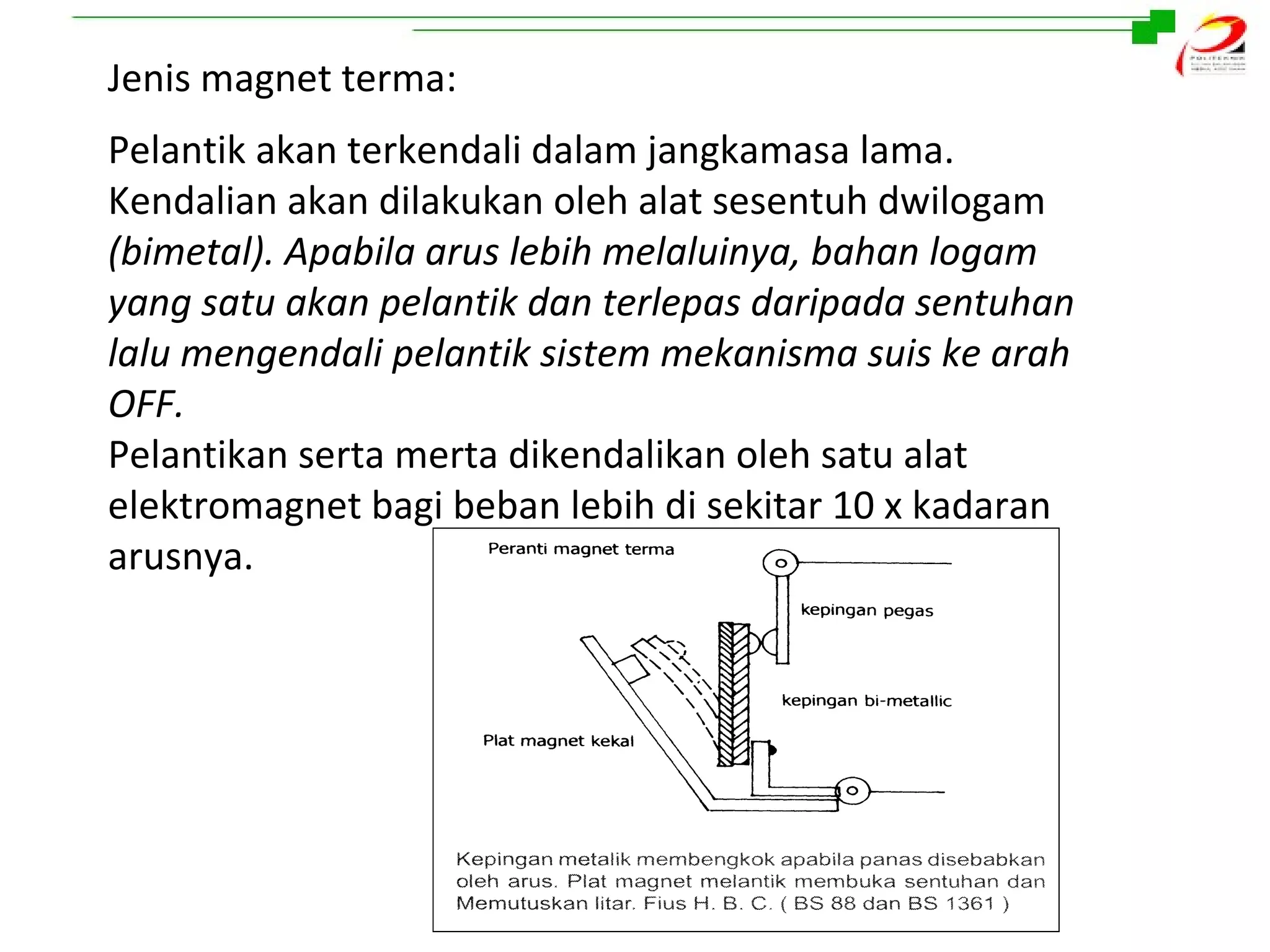 Jenis magnet terma:
Pelantik akan terkendali dalam jangkamasa lama.
Kendalian akan dilakukan oleh alat sesentuh dwilogam
(bimetal). Apabila arus lebih melaluinya, bahan logam
yang satu akan pelantik dan terlepas daripada sentuhan
lalu mengendali pelantik sistem mekanisma suis ke arah
OFF.
Pelantikan serta merta dikendalikan oleh satu alat
elektromagnet bagi beban lebih di sekitar 10 x kadaran
arusnya.

 