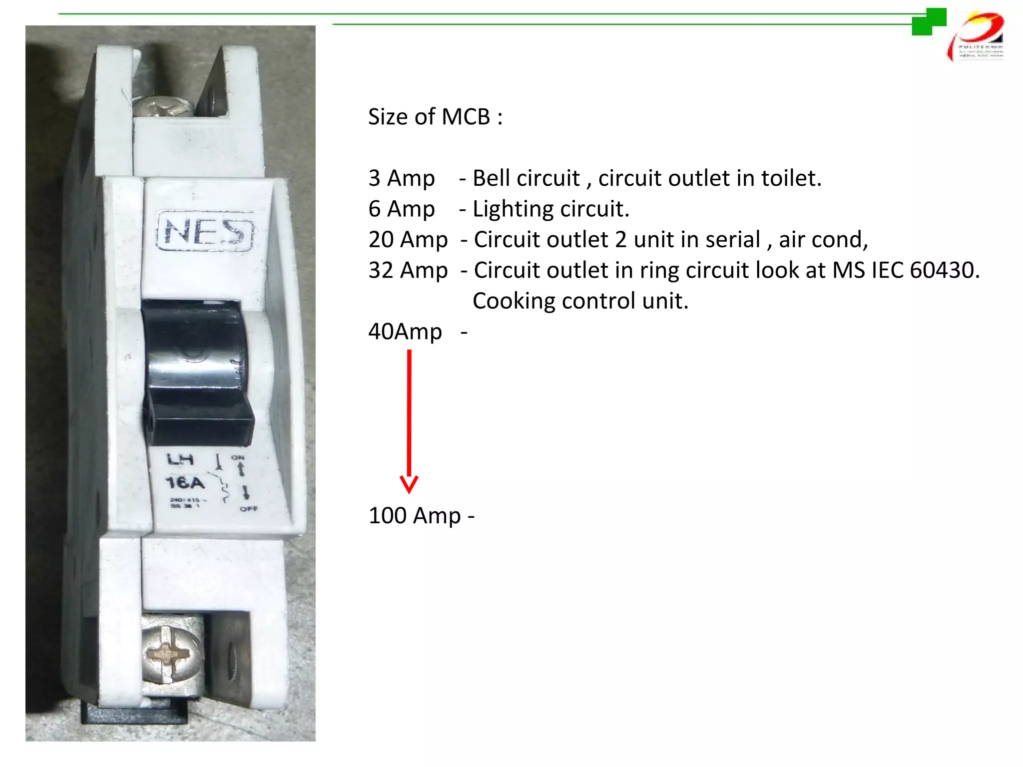 Size of MCB :
3 Amp
6 Amp
20 Amp
32 Amp

- Bell circuit , circuit outlet in toilet.
- Lighting circuit.
- Circuit outlet 2 unit in serial , air cond,
- Circuit outlet in ring circuit look at MS IEC 60430.
Cooking control unit.
40Amp -

100 Amp -

 