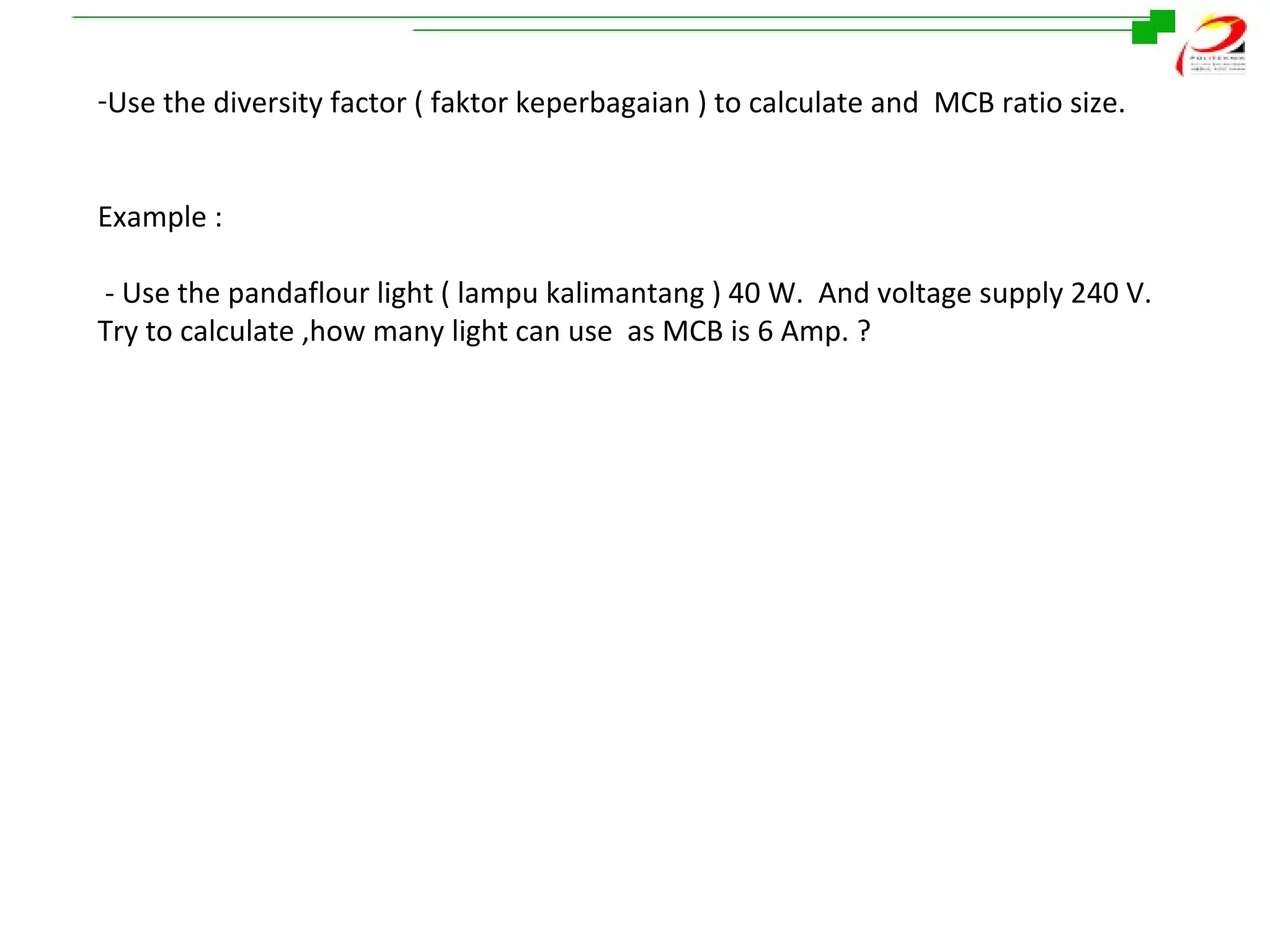 -Use the diversity factor ( faktor keperbagaian ) to calculate and MCB ratio size.
Example :
- Use the pandaflour light ( lampu kalimantang ) 40 W. And voltage supply 240 V.
Try to calculate ,how many light can use as MCB is 6 Amp. ?

 