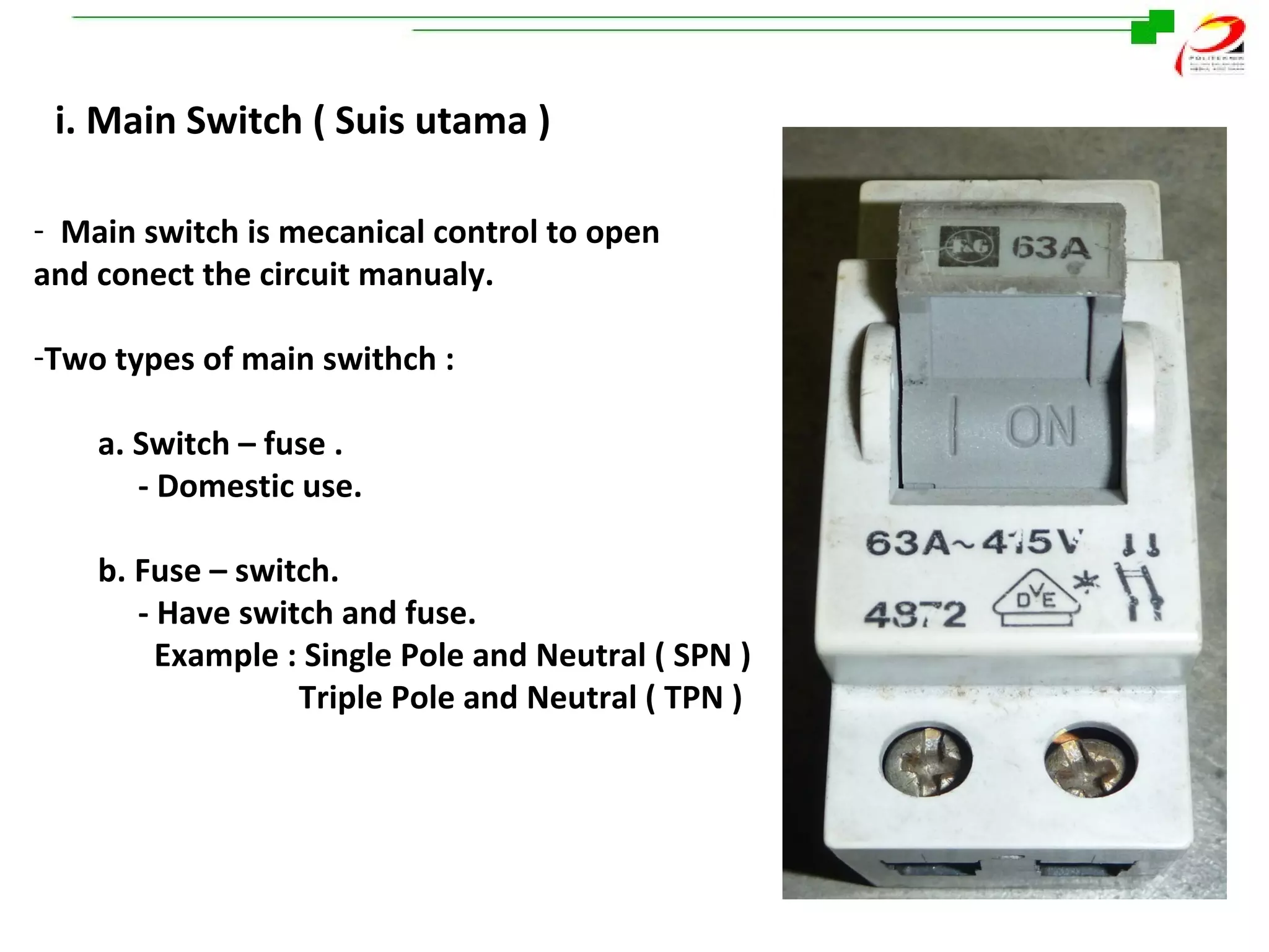 i. Main Switch ( Suis utama )
- Main switch is mecanical control to open
and conect the circuit manualy.
-Two types of main swithch :
a. Switch – fuse .
- Domestic use.
b. Fuse – switch.
- Have switch and fuse.
Example : Single Pole and Neutral ( SPN )
Triple Pole and Neutral ( TPN )

 