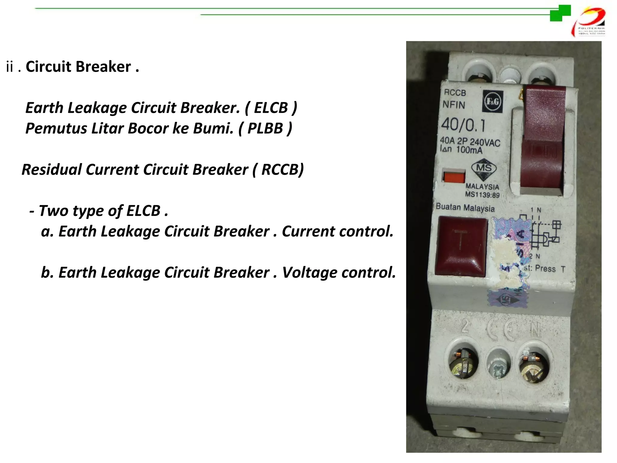 ii . Circuit Breaker .
Earth Leakage Circuit Breaker. ( ELCB )
Pemutus Litar Bocor ke Bumi. ( PLBB )
Residual Current Circuit Breaker ( RCCB)
- Two type of ELCB .
a. Earth Leakage Circuit Breaker . Current control.
b. Earth Leakage Circuit Breaker . Voltage control.

 