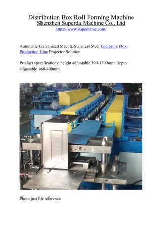 Distribution Box Roll Forming Machine
Shenzhen Superda Machine Co., Ltd
https://www.superdamc.com/
Automatic Galvanized Steel & Stainless Steel Enclosure Box
Production Line Projector Solution
Product specifications: height adjustable 300-1200mm, depth
adjustable 160-400mm.
Photo just for reference
 