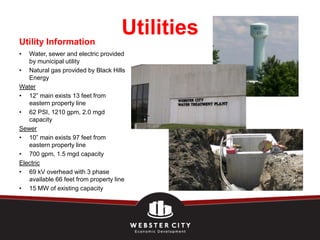 Utility Information
                                     Utilities
•  Water, sewer and electric provided
   by municipal utility
• Natural gas provided by Black Hills
   Energy
Water
• 12” main exists 13 feet from
   eastern property line
• 62 PSI, 1210 gpm, 2.0 mgd
   capacity
Sewer
• 10” main exists 97 feet from
   eastern property line
• 700 gpm, 1.5 mgd capacity
Electric
• 69 kV overhead with 3 phase
   available 66 feet from property line
• 15 MW of existing capacity
 